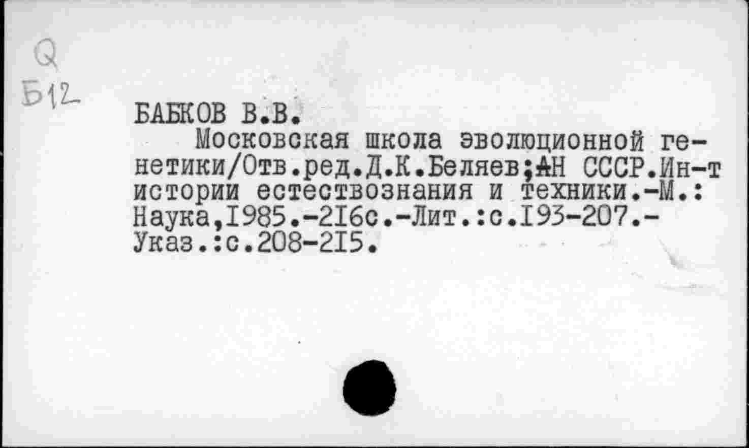 ﻿Q
Ы2-
БАБКОВ В.В.
Московская школа эволюционной ге-нетики/Отв.ред.Д.К.Беляев;АН СССР.Ин-т истории естествознания и техники.-М.: Наука,1985.-216с.-Лит.:с.193-207.-Указ.:с.208-215.